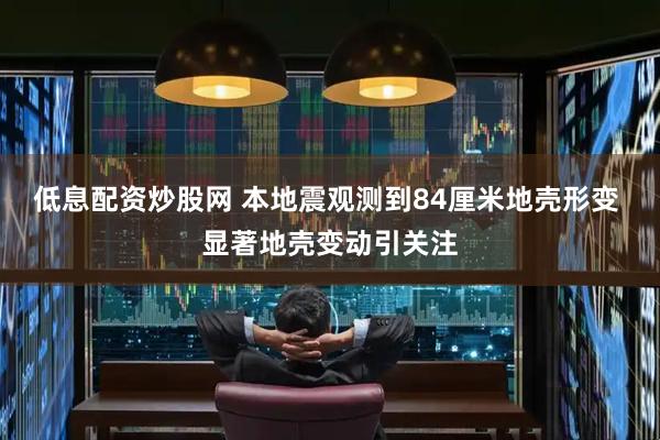 低息配资炒股网 本地震观测到84厘米地壳形变 显著地壳变动引关注