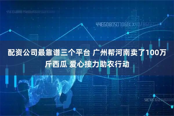 配资公司最靠谱三个平台 广州帮河南卖了100万斤西瓜 爱心接力助农行动