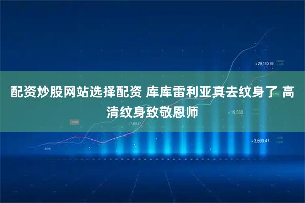 配资炒股网站选择配资 库库雷利亚真去纹身了 高清纹身致敬恩师