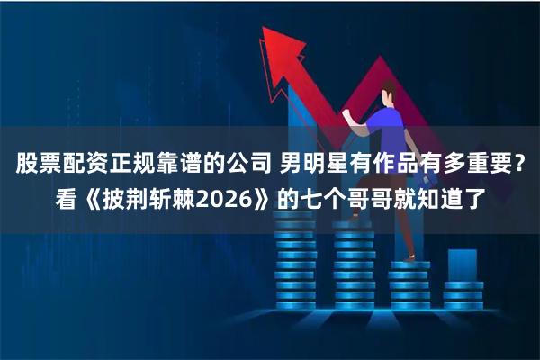 股票配资正规靠谱的公司 男明星有作品有多重要？看《披荆斩棘2026》的七个哥哥就知道了