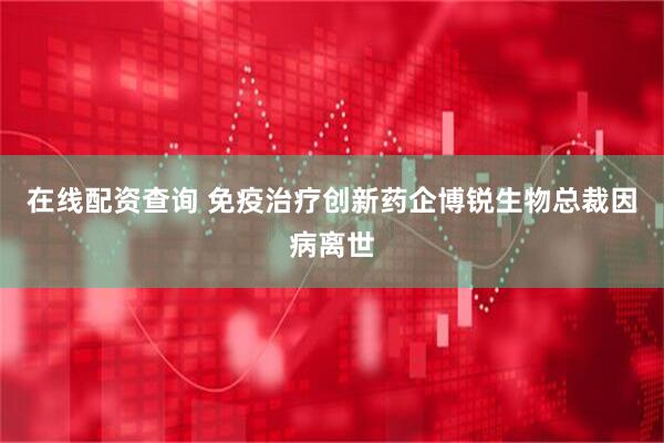 在线配资查询 免疫治疗创新药企博锐生物总裁因病离世